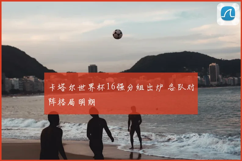 卡塔尔世界杯16强分组出炉 各队对阵格局明朗