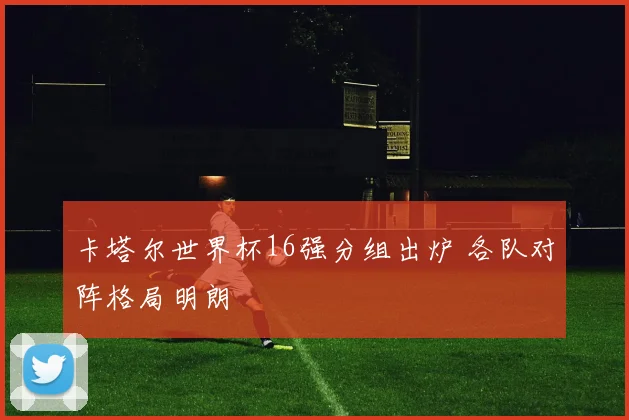 卡塔尔世界杯16强分组出炉 各队对阵格局明朗